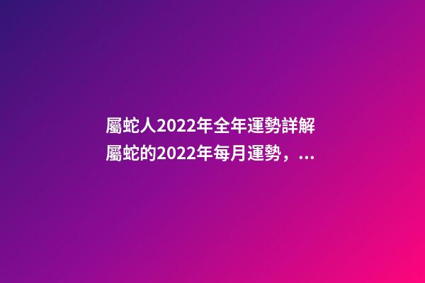 屬蛇人2022年全年運勢詳解 屬蛇的2022年每月運勢，2022 年十二生肖每月運程-第1張-觀點-玄機派